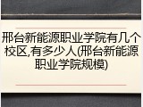 邢台新能源职业学院有几个校区,有多少人(邢台新能源职业学院规模)