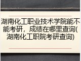 湖南化工职业技术学院能不能考研，成绩在哪里查询(湖南化工职院考研查询)