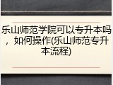 乐山师范学院可以专升本吗，如何操作(乐山师范专升本流程)