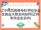 辽宁师范高等专科学校毕业生就业大致去向如何(辽师专毕业生去向)