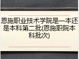 恩施职业技术学院是一本还是本科第二批(恩施职院本科批次)