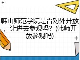 韩山师范学院是否对外开放，让进去参观吗？(韩师开放参观吗)