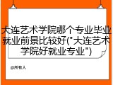 大连艺术学院哪个专业毕业就业前景比较好("大连艺术学院好就业专业")