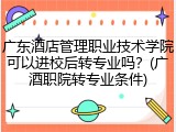 广东酒店管理职业技术学院可以进校后转专业吗？(广酒职院转专业条件)