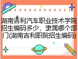 湖南吉利汽车职业技术学院招生编码多少，隶属哪个部门(湖南吉利职院招生编码)