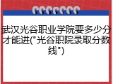 武汉光谷职业学院要多少分才能进("光谷职院录取分数线")