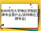 吉林师范大学博达学院的王牌专业是什么(吉师博达王牌专业)