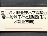 厦门兴才职业技术学院毕业后一般能干什么呢(厦门兴才就业方向)
