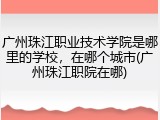 广州珠江职业技术学院是哪里的学校，在哪个城市(广州珠江职院在哪)