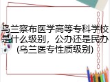 乌兰察布医学高等专科学校是什么级别，公办还是民办(乌兰医专性质级别)