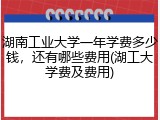 湖南工业大学一年学费多少钱，还有哪些费用(湖工大学费及费用)
