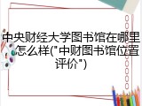 中央财经大学图书馆在哪里，怎么样("中财图书馆位置评价")