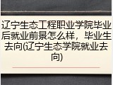辽宁生态工程职业学院毕业后就业前景怎么样，毕业生去向(辽宁生态学院就业去向)