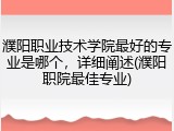 濮阳职业技术学院最好的专业是哪个，详细阐述(濮阳职院最佳专业)