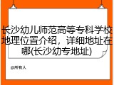 长沙幼儿师范高等专科学校地理位置介绍，详细地址在哪(长沙幼专地址)