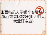 山西师范大学哪个专业毕业就业前景比较好(山西师大就业好专业)