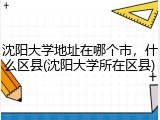 沈阳大学地址在哪个市，什么区县(沈阳大学所在区县)