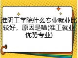 淮阴工学院什么专业就业比较好，原因是啥(淮工就业优势专业)