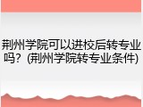 荆州学院可以进校后转专业吗？(荆州学院转专业条件)