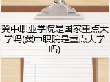 冀中职业学院是国家重点大学吗(冀中职院是重点大学吗)