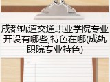 成都轨道交通职业学院专业开设有哪些,特色在哪(成轨职院专业特色)