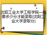 沈阳工业大学工程学院一般要多少分才能录取(沈阳工业大学录取分)