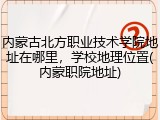 内蒙古北方职业技术学院地址在哪里，学校地理位置(内蒙职院地址)