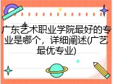 广东艺术职业学院最好的专业是哪个，详细阐述(广艺最优专业)