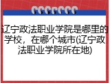 辽宁政法职业学院是哪里的学校，在哪个城市(辽宁政法职业学院所在地)