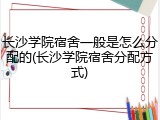 长沙学院宿舍一般是怎么分配的(长沙学院宿舍分配方式)