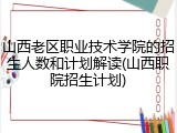 山西老区职业技术学院的招生人数和计划解读(山西职院招生计划)