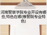 河南警察学院专业开设有哪些,特色在哪(豫警院专业特色)