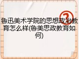 鲁迅美术学院的思想政治教育怎么样(鲁美思政教育如何)