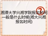 湘潭大学兴湘学院报名时间一般是什么时候(湘大兴湘报名时间)