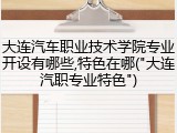 大连汽车职业技术学院专业开设有哪些,特色在哪("大连汽职专业特色")