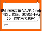 晋中师范高等专科学校自考可以去读吗，流程是什么(晋中师范自考流程)