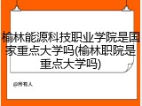 榆林能源科技职业学院是国家重点大学吗(榆林职院是重点大学吗)