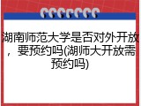 湖南师范大学是否对外开放，要预约吗(湖师大开放需预约吗)