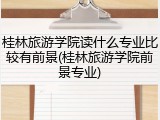 桂林旅游学院读什么专业比较有前景(桂林旅游学院前景专业)