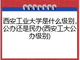 西安工业大学是什么级别，公办还是民办(西安工大公办级别)