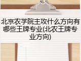 北京农学院主攻什么方向有哪些王牌专业(北农王牌专业方向)