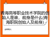 青海高等职业技术学院的创始人是谁，前身是什么(青海职院创始人及前身)