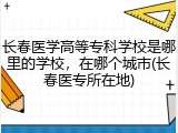 长春医学高等专科学校是哪里的学校，在哪个城市(长春医专所在地)