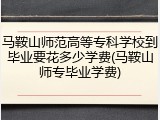 马鞍山师范高等专科学校到毕业要花多少学费(马鞍山师专毕业学费)