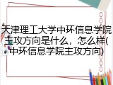 天津理工大学中环信息学院主攻方向是什么，怎么样(中环信息学院主攻方向)