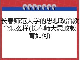 长春师范大学的思想政治教育怎么样(长春师大思政教育如何)
