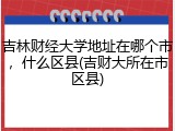 吉林财经大学地址在哪个市，什么区县(吉财大所在市区县)