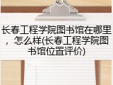 长春工程学院图书馆在哪里，怎么样(长春工程学院图书馆位置评价)