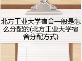 北方工业大学宿舍一般是怎么分配的(北方工业大学宿舍分配方式)