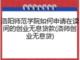洛阳师范学院如何申请在读间的创业无息贷款(洛师创业无息贷)